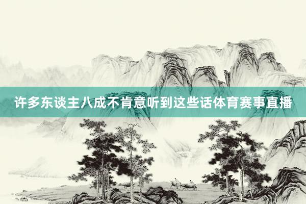许多东谈主八成不肯意听到这些话体育赛事直播