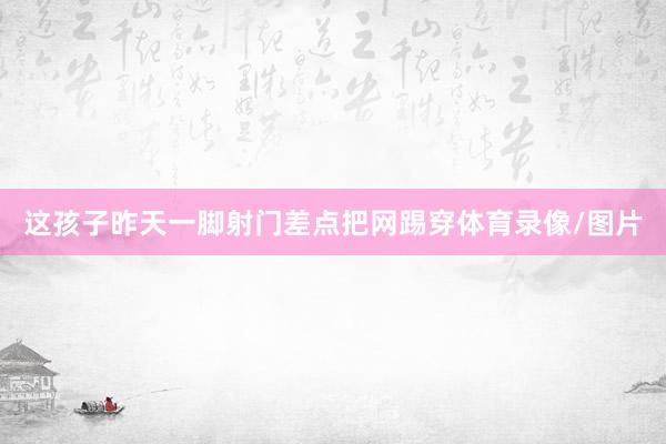 这孩子昨天一脚射门差点把网踢穿体育录像/图片