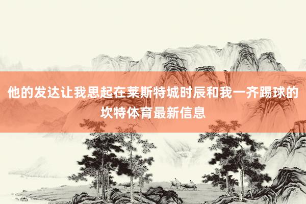 他的发达让我思起在莱斯特城时辰和我一齐踢球的坎特体育最新信息