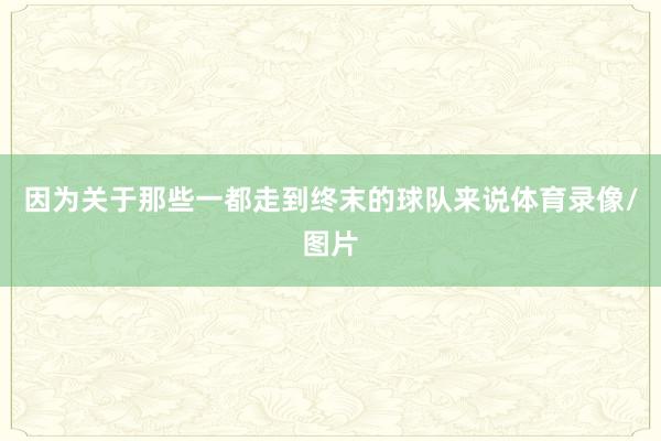 因为关于那些一都走到终末的球队来说体育录像/图片
