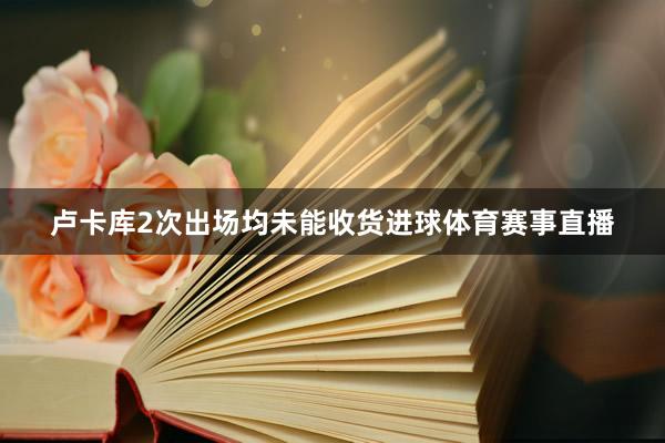 卢卡库2次出场均未能收货进球体育赛事直播